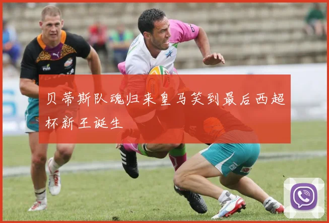 贝蒂斯队魂归来皇马笑到最后西超杯新王诞生