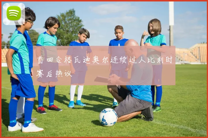 首回合格瓦迪奥尔连续过人比利时赛后热议
