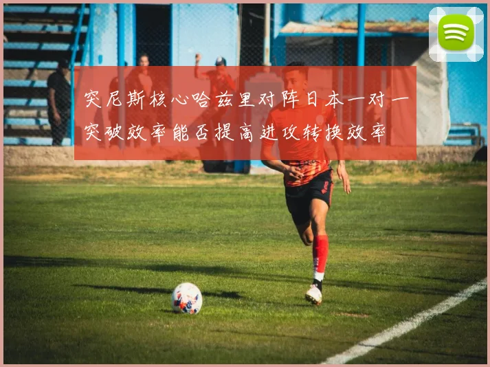 突尼斯核心哈兹里对阵日本一对一突破效率能否提高进攻转换效率