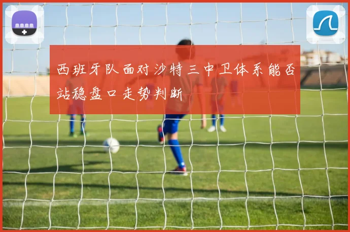 西班牙队面对沙特三中卫体系能否站稳盘口走势判断