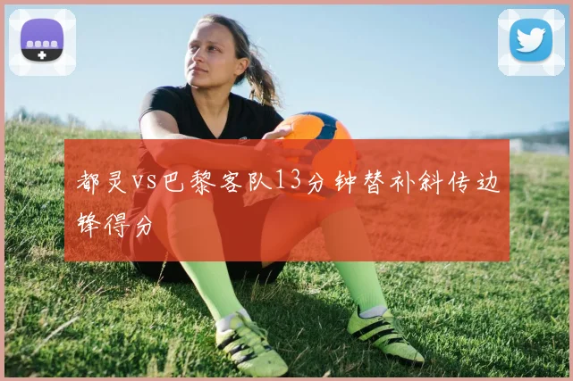 都灵vs巴黎客队13分钟替补斜传边锋得分