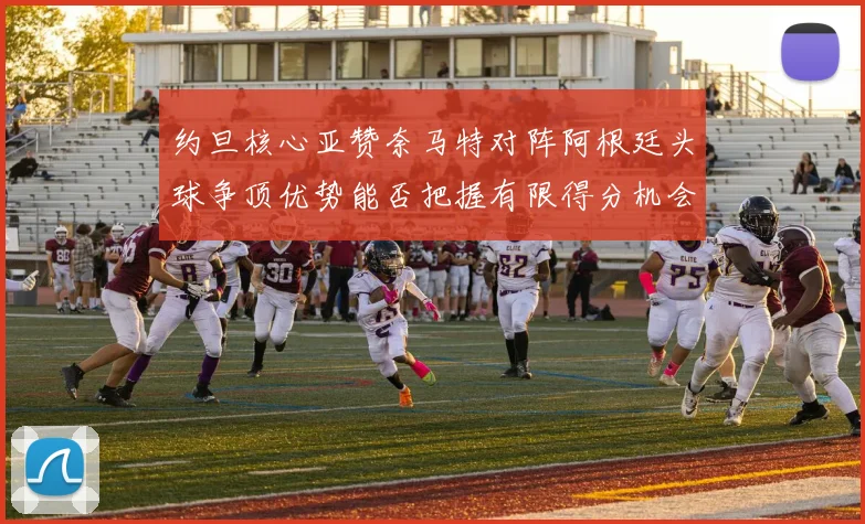 约旦核心亚赞奈马特对阵阿根廷头球争顶优势能否把握有限得分机会