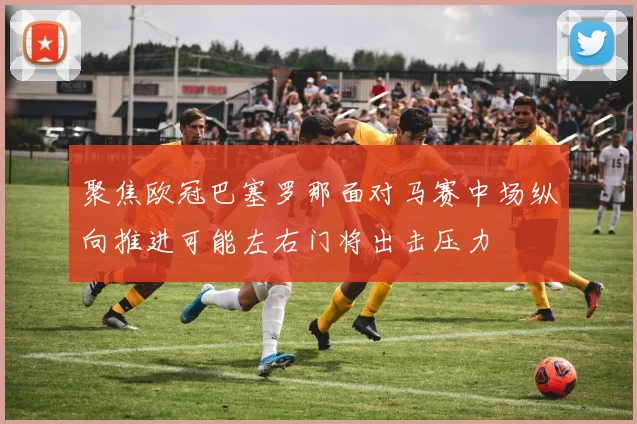 聚焦欧冠巴塞罗那面对马赛中场纵向推进可能左右门将出击压力